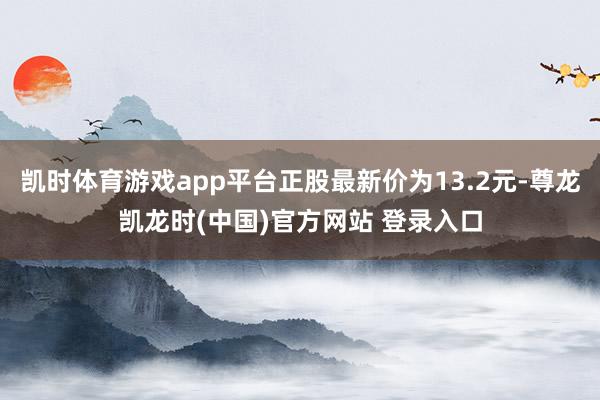 凯时体育游戏app平台正股最新价为13.2元-尊龙凯龙时(中国)官方网站 登录入口