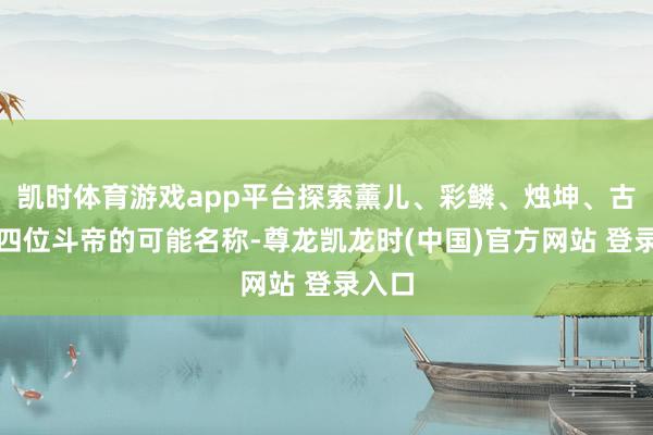 凯时体育游戏app平台探索薰儿、彩鳞、烛坤、古元这四位斗帝的可能名称-尊龙凯龙时(中国)官方网站 登录入口