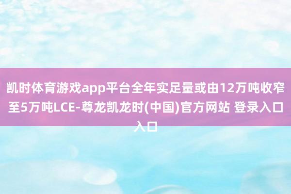 凯时体育游戏app平台全年实足量或由12万吨收窄至5万吨LCE-尊龙凯龙时(中国)官方网站 登录入口