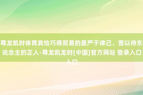 尊龙凯时体育真恰巧得贸易的是严于律己、宽以待东说念主的正人-尊龙凯龙时(中国)官方网站 登录入口