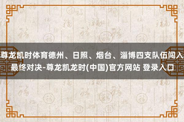 尊龙凯时体育德州、日照、烟台、淄博四支队伍闯入最终对决-尊龙凯龙时(中国)官方网站 登录入口