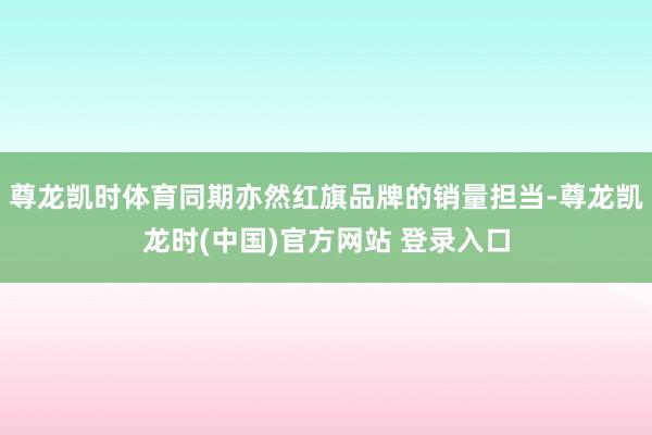 尊龙凯时体育同期亦然红旗品牌的销量担当-尊龙凯龙时(中国)官方网站 登录入口
