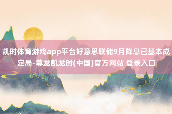 凯时体育游戏app平台好意思联储9月降息已基本成定局-尊龙凯龙时(中国)官方网站 登录入口