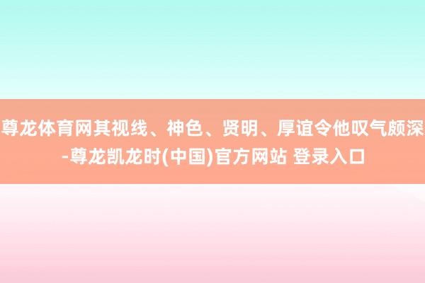 尊龙体育网其视线、神色、贤明、厚谊令他叹气颇深-尊龙凯龙时(中国)官方网站 登录入口