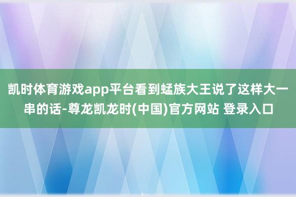 凯时体育游戏app平台看到蜢族大王说了这样大一串的话-尊龙凯龙时(中国)官方网站 登录入口
