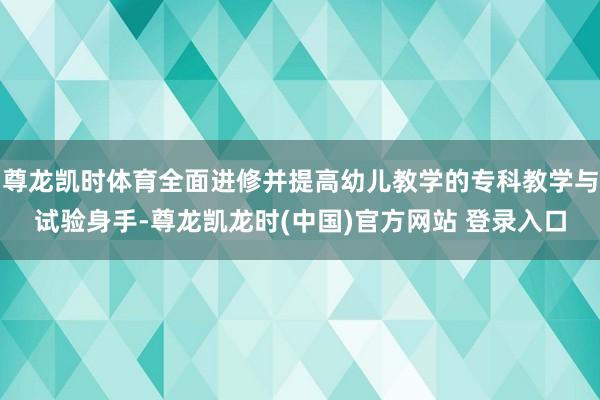 尊龙凯时体育全面进修并提高幼儿教学的专科教学与试验身手-尊龙凯龙时(中国)官方网站 登录入口