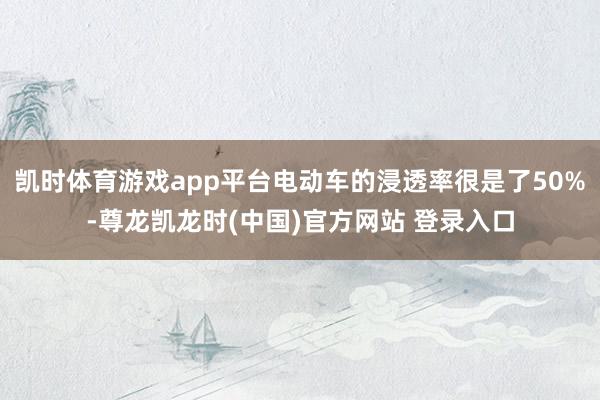 凯时体育游戏app平台电动车的浸透率很是了50%-尊龙凯龙时(中国)官方网站 登录入口