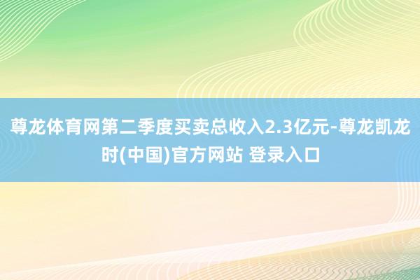 尊龙体育网第二季度买卖总收入2.3亿元-尊龙凯龙时(中国)官方网站 登录入口