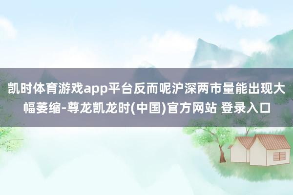 凯时体育游戏app平台反而呢沪深两市量能出现大幅萎缩-尊龙凯龙时(中国)官方网站 登录入口