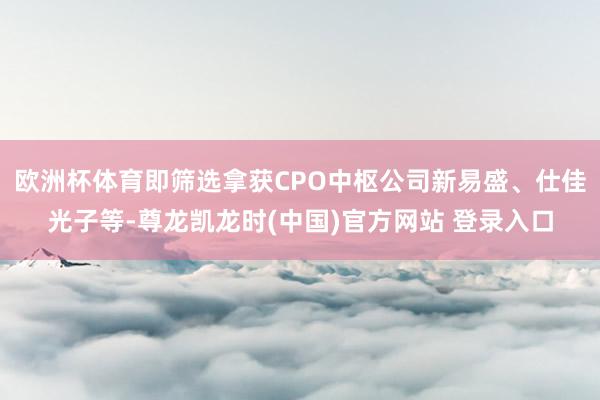 欧洲杯体育即筛选拿获CPO中枢公司新易盛、仕佳光子等-尊龙凯龙时(中国)官方网站 登录入口