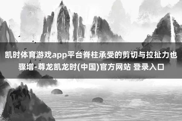 凯时体育游戏app平台脊柱承受的剪切与拉扯力也骤增-尊龙凯龙时(中国)官方网站 登录入口