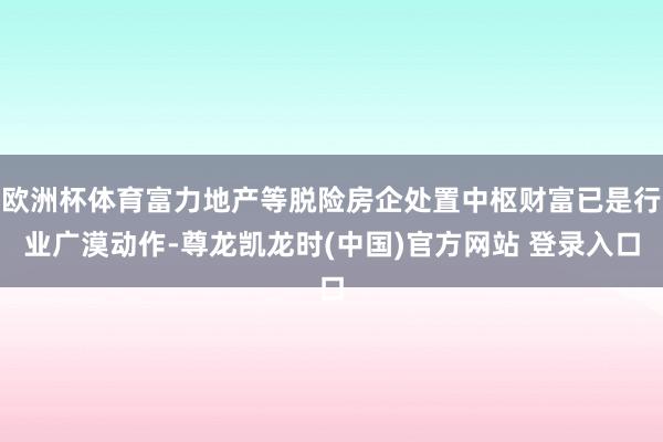欧洲杯体育富力地产等脱险房企处置中枢财富已是行业广漠动作-尊龙凯龙时(中国)官方网站 登录入口