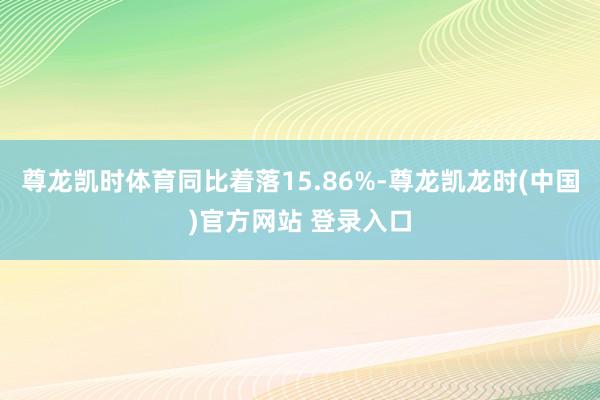 尊龙凯时体育同比着落15.86%-尊龙凯龙时(中国)官方网站 登录入口