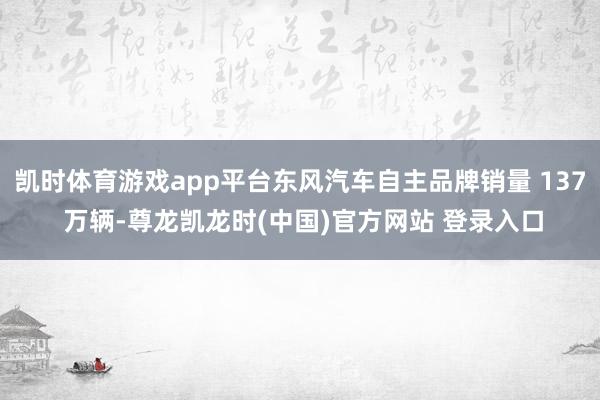 凯时体育游戏app平台东风汽车自主品牌销量 137 万辆-尊龙凯龙时(中国)官方网站 登录入口