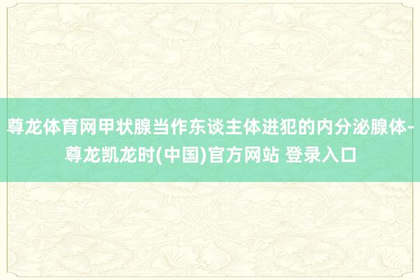 尊龙体育网甲状腺当作东谈主体进犯的内分泌腺体-尊龙凯龙时(中国)官方网站 登录入口