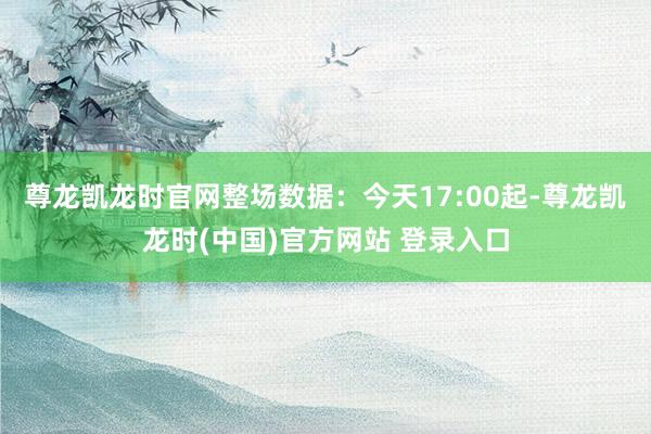 尊龙凯龙时官网整场数据：今天17:00起-尊龙凯龙时(中国)官方网站 登录入口