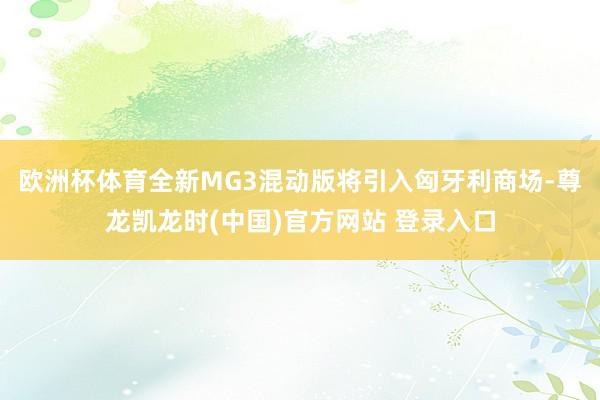 欧洲杯体育全新MG3混动版将引入匈牙利商场-尊龙凯龙时(中国)官方网站 登录入口
