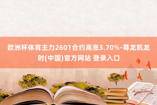 欧洲杯体育主力2601合约高涨3.70%-尊龙凯龙时(中国)官方网站 登录入口