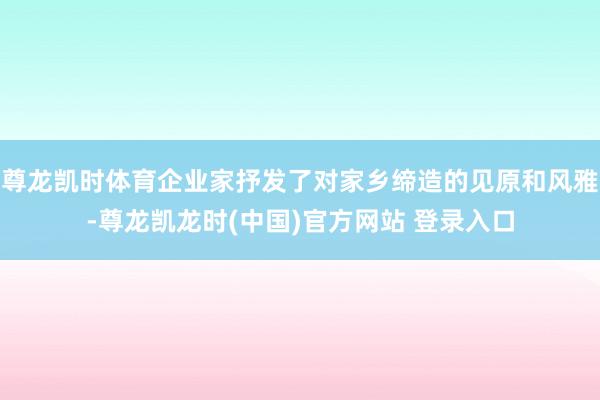 尊龙凯时体育企业家抒发了对家乡缔造的见原和风雅-尊龙凯龙时(中国)官方网站 登录入口