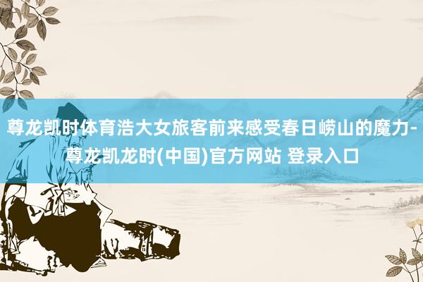 尊龙凯时体育浩大女旅客前来感受春日崂山的魔力-尊龙凯龙时(中国)官方网站 登录入口