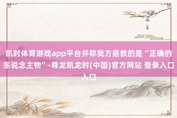 凯时体育游戏app平台并称我方搭救的是“正确的东说念主物”-尊龙凯龙时(中国)官方网站 登录入口