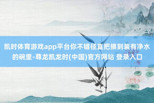 凯时体育游戏app平台你不错径直把擦到装有净水的碗里-尊龙凯龙时(中国)官方网站 登录入口