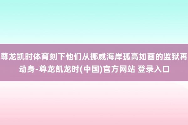 尊龙凯时体育刻下他们从挪威海岸孤高如画的监狱再动身-尊龙凯龙时(中国)官方网站 登录入口