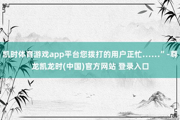 凯时体育游戏app平台您拨打的用户正忙……”-尊龙凯龙时(中国)官方网站 登录入口