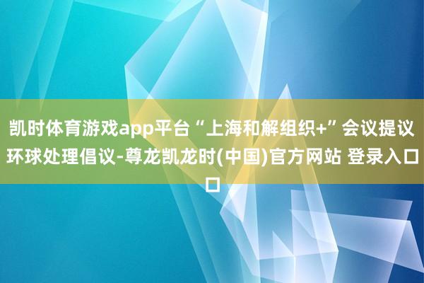 凯时体育游戏app平台“上海和解组织+”会议提议环球处理倡议-尊龙凯龙时(中国)官方网站 登录入口