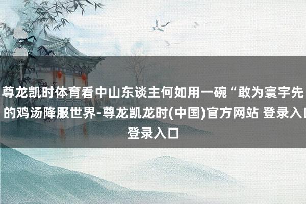 尊龙凯时体育看中山东谈主何如用一碗“敢为寰宇先”的鸡汤降服世界-尊龙凯龙时(中国)官方网站 登录入口