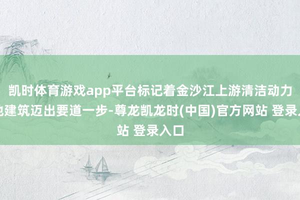 凯时体育游戏app平台标记着金沙江上游清洁动力基地建筑迈出要道一步-尊龙凯龙时(中国)官方网站 登录入口