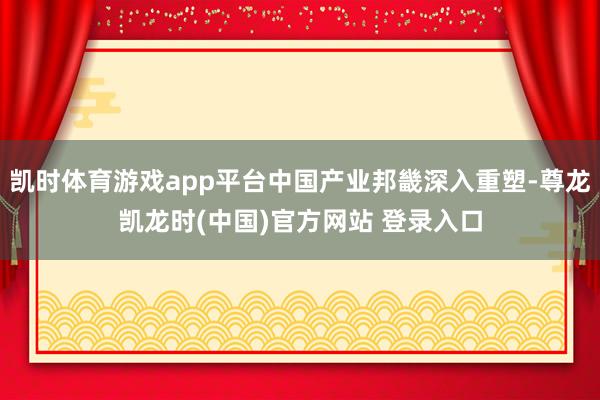 凯时体育游戏app平台中国产业邦畿深入重塑-尊龙凯龙时(中国)官方网站 登录入口