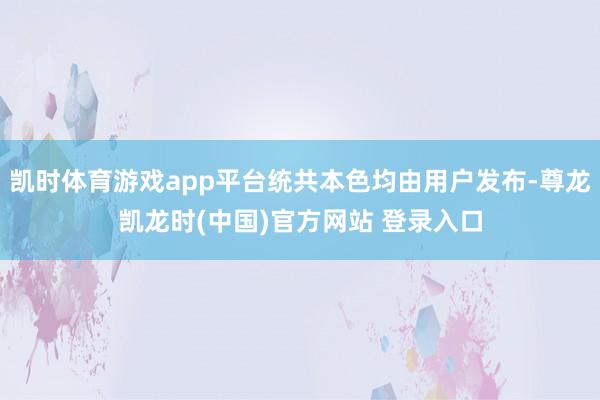凯时体育游戏app平台统共本色均由用户发布-尊龙凯龙时(中国)官方网站 登录入口