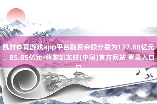 凯时体育游戏app平台融资余额分裂为137.68亿元、85.85亿元-尊龙凯龙时(中国)官方网站 登录入口