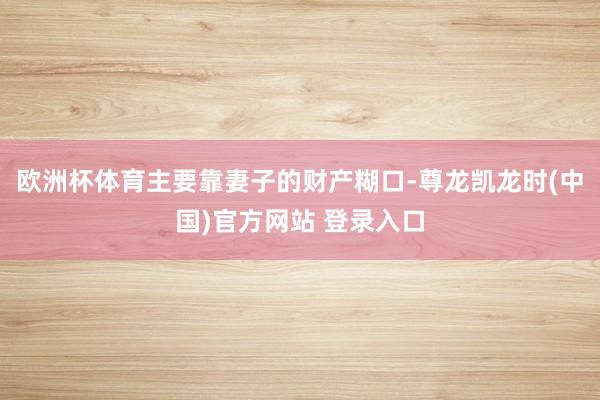 欧洲杯体育主要靠妻子的财产糊口-尊龙凯龙时(中国)官方网站 登录入口