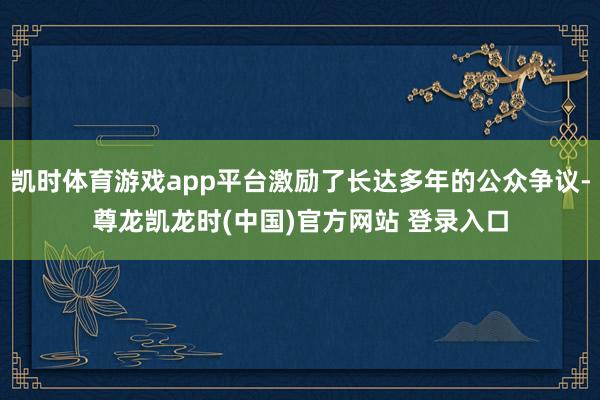 凯时体育游戏app平台激励了长达多年的公众争议-尊龙凯龙时(中国)官方网站 登录入口