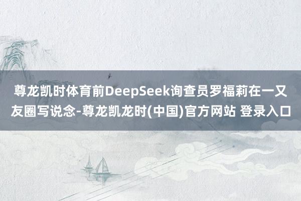 尊龙凯时体育前DeepSeek询查员罗福莉在一又友圈写说念-尊龙凯龙时(中国)官方网站 登录入口