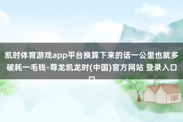 凯时体育游戏app平台换算下来的话一公里也就多破耗一毛钱-尊龙凯龙时(中国)官方网站 登录入口