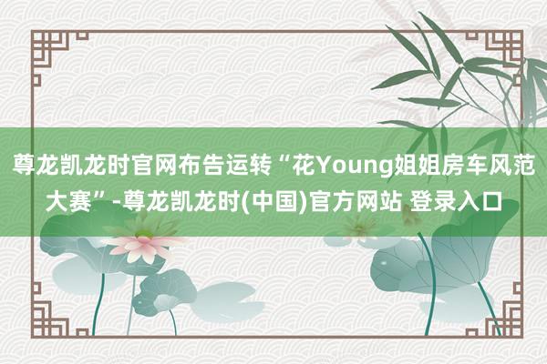 尊龙凯龙时官网布告运转“花Young姐姐房车风范大赛”-尊龙凯龙时(中国)官方网站 登录入口