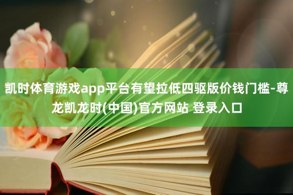 凯时体育游戏app平台有望拉低四驱版价钱门槛-尊龙凯龙时(中国)官方网站 登录入口
