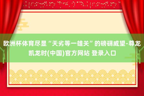 欧洲杯体育尽显“天劣等一雄关”的磅礴威望-尊龙凯龙时(中国)官方网站 登录入口