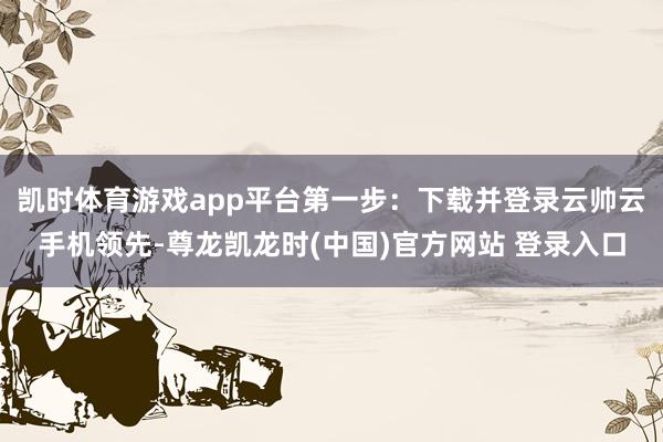 凯时体育游戏app平台第一步:下载并登录云帅云手机领先-尊龙凯龙时(中国)官方网站 登录入口
