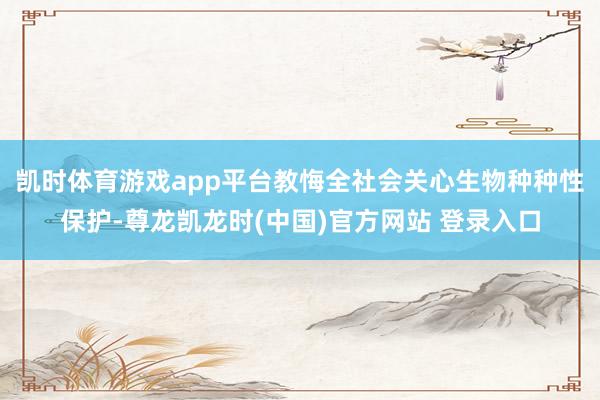 凯时体育游戏app平台教悔全社会关心生物种种性保护-尊龙凯龙时(中国)官方网站 登录入口