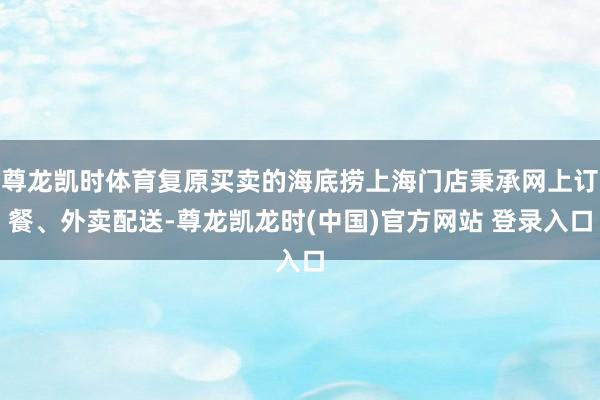 尊龙凯时体育复原买卖的海底捞上海门店秉承网上订餐、外卖配送-尊龙凯龙时(中国)官方网站 登录入口