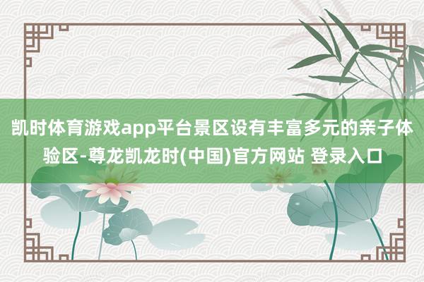 凯时体育游戏app平台景区设有丰富多元的亲子体验区-尊龙凯龙时(中国)官方网站 登录入口