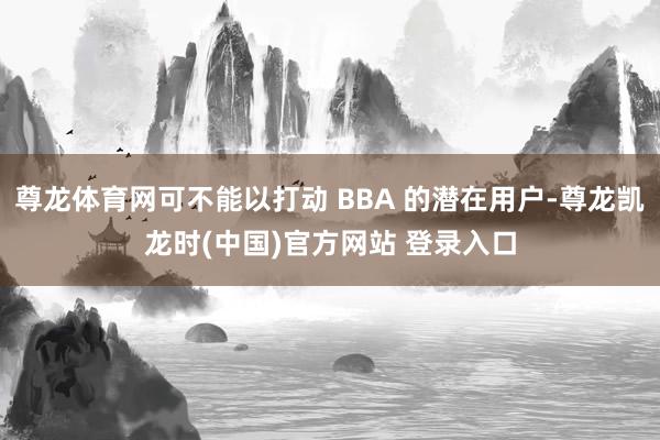 尊龙体育网可不能以打动 BBA 的潜在用户-尊龙凯龙时(中国)官方网站 登录入口