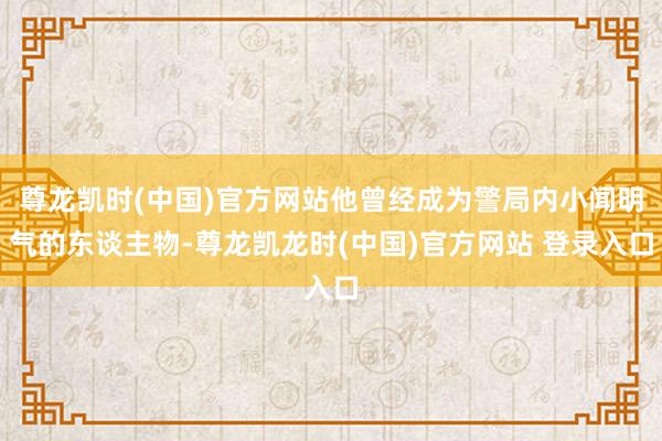 尊龙凯时(中国)官方网站他曾经成为警局内小闻明气的东谈主物-尊龙凯龙时(中国)官方网站 登录入口