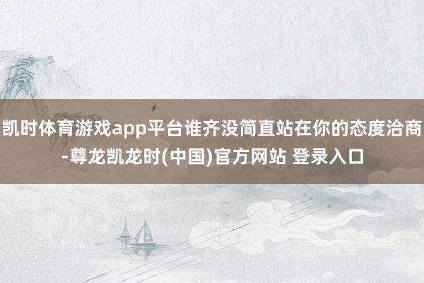 凯时体育游戏app平台谁齐没简直站在你的态度洽商-尊龙凯龙时(中国)官方网站 登录入口