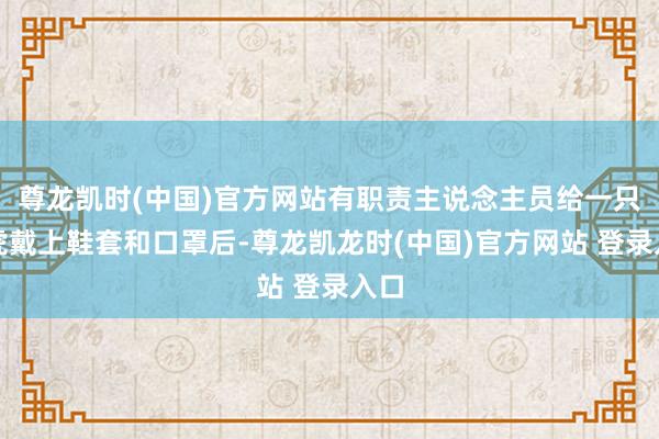 尊龙凯时(中国)官方网站有职责主说念主员给一只幼虎戴上鞋套和口罩后-尊龙凯龙时(中国)官方网站 登录入口