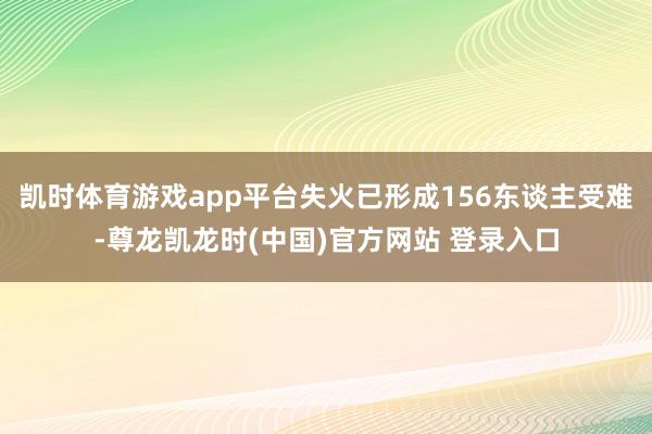 凯时体育游戏app平台失火已形成156东谈主受难-尊龙凯龙时(中国)官方网站 登录入口
